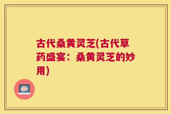 古代桑黄灵芝(古代草药盛宴:桑黄灵芝的妙用) 古代桑黄灵芝(古代草药盛宴:桑黄灵芝的妙用)