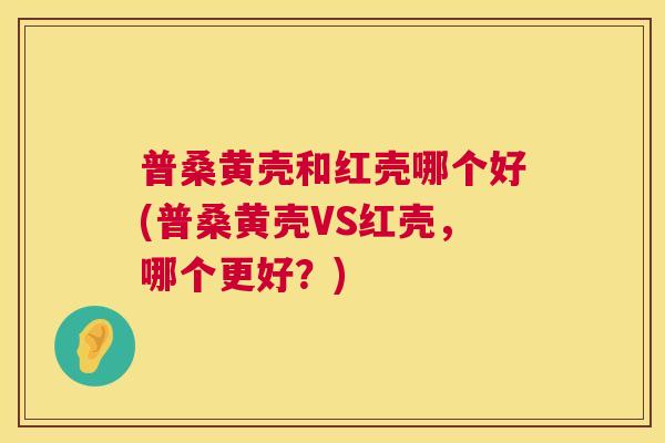 普桑黄壳和红壳哪个好(普桑黄壳VS红壳,哪个更好?) 普桑黄壳和红壳哪个好(普桑黄壳VS红壳,哪个更好?)