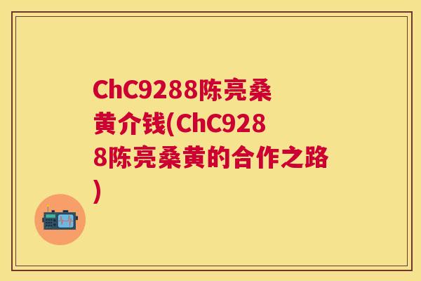 ChC9288陈亮桑黄介钱(ChC9288陈亮桑黄的合作之路) ChC9288陈亮桑黄介钱(ChC9288陈亮桑黄的合作之路)
