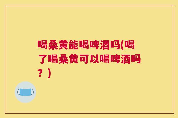 喝桑黄能喝啤酒吗(喝了喝桑黄可以喝啤酒吗?) 喝桑黄能喝啤酒吗(喝了喝桑黄可以喝啤酒吗?)