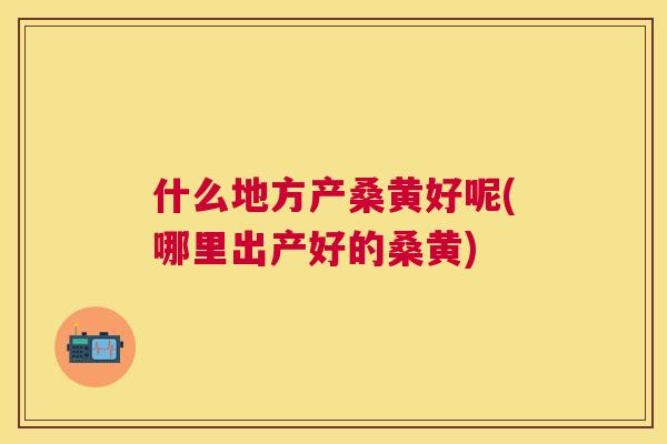 什么地方产桑黄好呢(哪里出产好的桑黄) 什么地方产桑黄好呢(哪里出产好的桑黄)