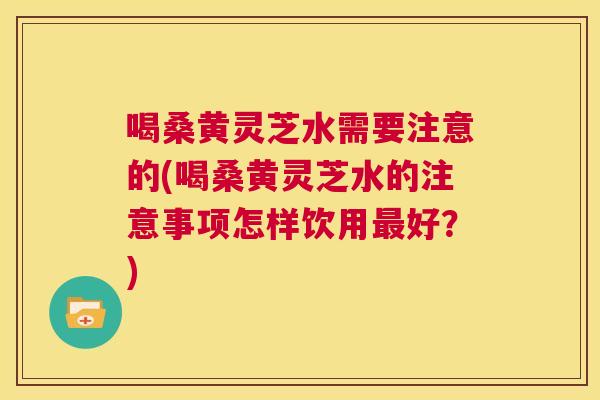 喝桑黄灵芝水需要注意的(喝桑黄灵芝水的注意事项怎样饮用好?) 喝桑黄灵芝水需要注意的(喝桑黄灵芝水的注意事项怎样饮用好?)