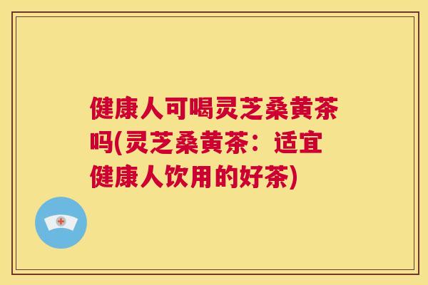 健康人可喝灵芝桑黄茶吗(灵芝桑黄茶:适宜健康人饮用的好茶) 健康人可喝灵芝桑黄茶吗(灵芝桑黄茶:适宜健康人饮用的好茶)