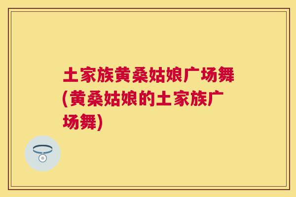 土家族黄桑姑娘广场舞(黄桑姑娘的土家族广场舞) 土家族黄桑姑娘广场舞(黄桑姑娘的土家族广场舞)