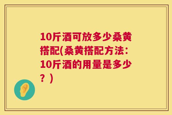 10斤酒可放多少桑黄搭配(桑黄搭配方法:10斤酒的用量是多少?) 10斤酒可放多少桑黄搭配(桑黄搭配方法:10斤酒的用量是多少?)