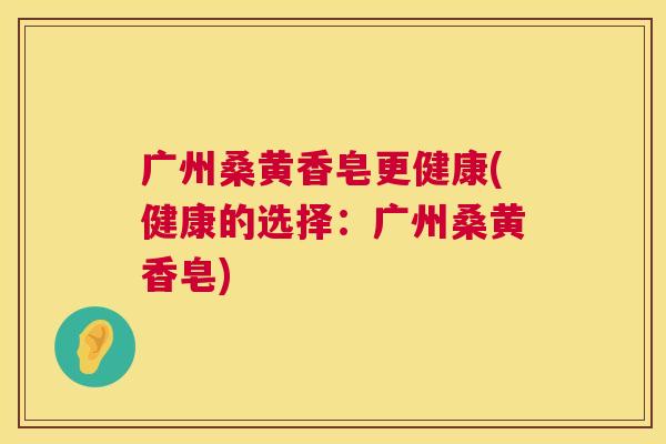 广州桑黄香皂更健康(健康的选择:广州桑黄香皂) 广州桑黄香皂更健康(健康的选择:广州桑黄香皂)