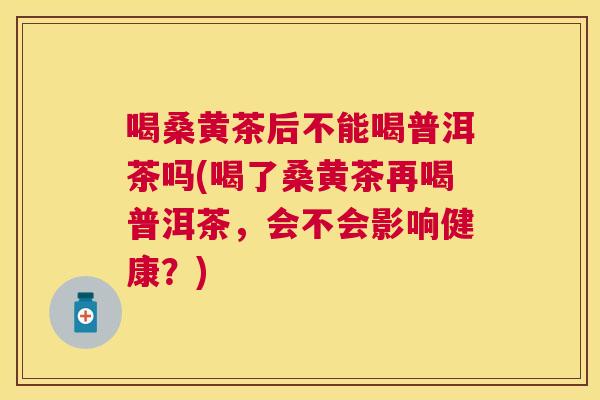 喝桑黄茶后不能喝普洱茶吗(喝了桑黄茶再喝普洱茶,会不会影响健康?) 喝桑黄茶后不能喝普洱茶吗(喝了桑黄茶再喝普洱茶,会不会影响健康?)