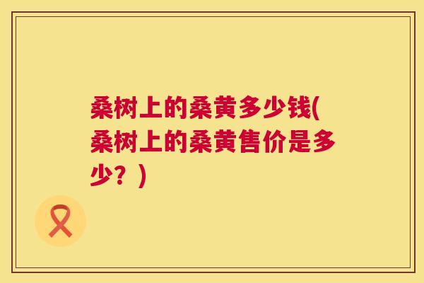 桑树上的桑黄多少钱(桑树上的桑黄售价是多少?) 桑树上的桑黄多少钱(桑树上的桑黄售价是多少?)