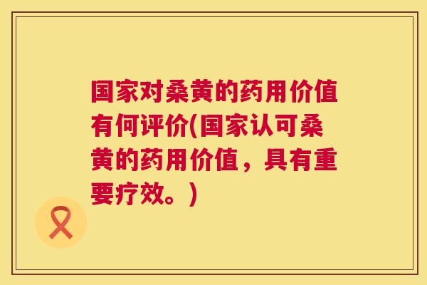 国家对桑黄的药用价值有何评价(国家认可桑黄的药用价值，具有重要疗效。)