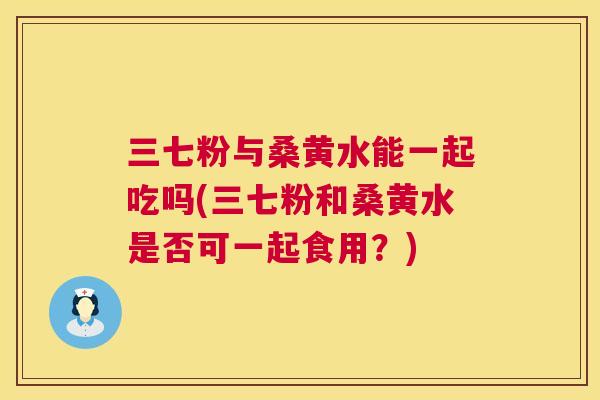 三七粉与桑黄水能一起吃吗(三七粉和桑黄水是否可一起食用?) 三七粉与桑黄水能一起吃吗(三七粉和桑黄水是否可一起食用?)