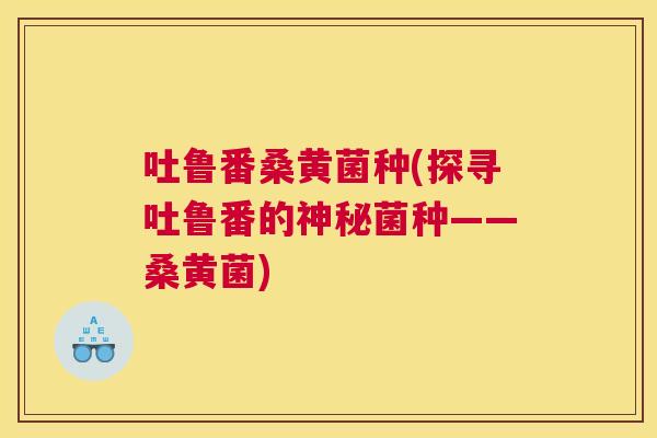 吐鲁番桑黄菌种(探寻吐鲁番的神秘菌种——桑黄菌) 吐鲁番桑黄菌种(探寻吐鲁番的神秘菌种——桑黄菌)