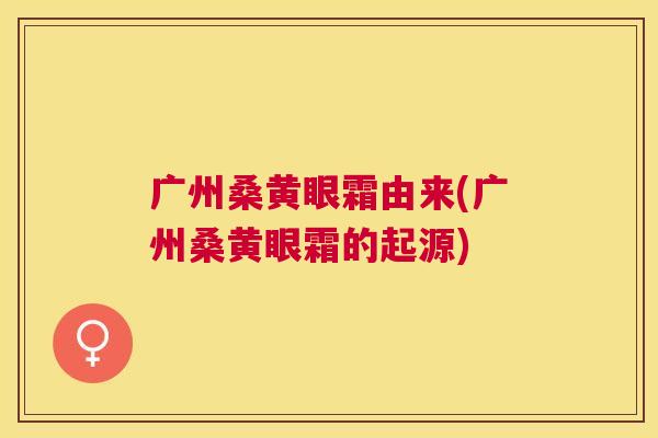 广州桑黄眼霜由来(广州桑黄眼霜的起源) 广州桑黄眼霜由来(广州桑黄眼霜的起源)