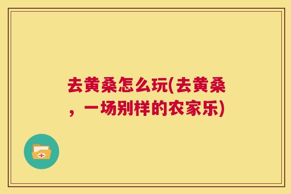 去黄桑怎么玩(去黄桑,一场别样的农家乐) 去黄桑怎么玩(去黄桑,一场别样的农家乐)