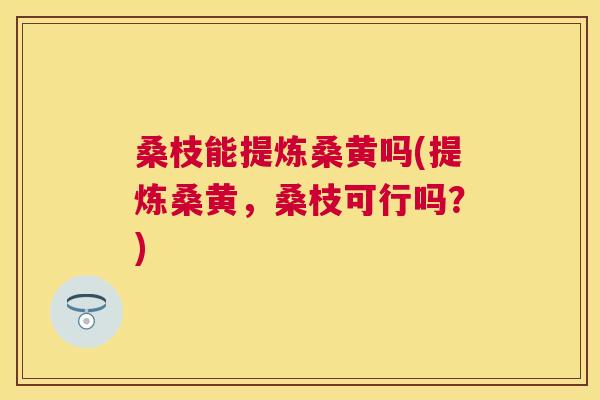 桑枝能提炼桑黄吗(提炼桑黄,桑枝可行吗?) 桑枝能提炼桑黄吗(提炼桑黄,桑枝可行吗?)