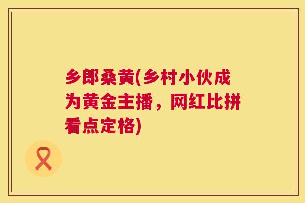 乡郎桑黄(乡村小伙成为黄金主播,网红比拼看点定格) 乡郎桑黄(乡村小伙成为黄金主播,网红比拼看点定格)