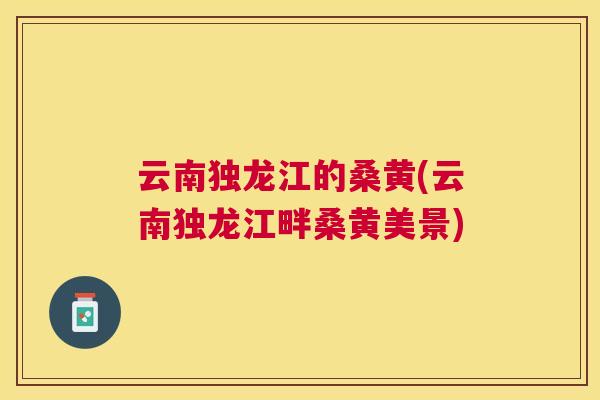 云南独龙江的桑黄(云南独龙江畔桑黄美景) 云南独龙江的桑黄(云南独龙江畔桑黄美景)