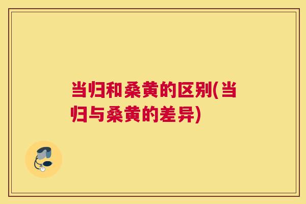 当归和桑黄的区别(当归与桑黄的差异) 当归和桑黄的区别(当归与桑黄的差异)