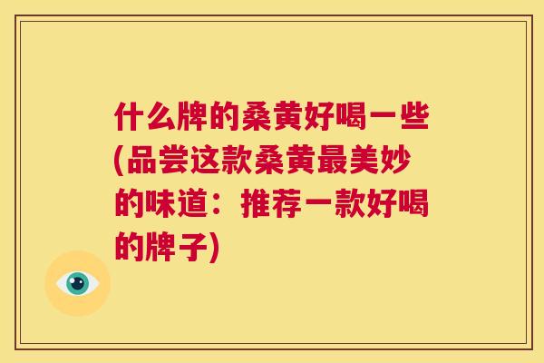 什么牌的桑黄好喝一些(品尝这款桑黄美妙的味道:推荐一款好喝的牌子) 什么牌的桑黄好喝一些(品尝这款桑黄美妙的味道:推荐一款好喝的牌子)