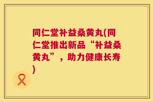 同仁堂补益桑黄丸(同仁堂推出新品“补益桑黄丸”,助力健康长寿) 同仁堂补益桑黄丸(同仁堂推出新品“补益桑黄丸”,助力健康长寿)