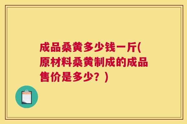 成品桑黄多少钱一斤(原材料桑黄制成的成品售价是多少?) 成品桑黄多少钱一斤(原材料桑黄制成的成品售价是多少?)