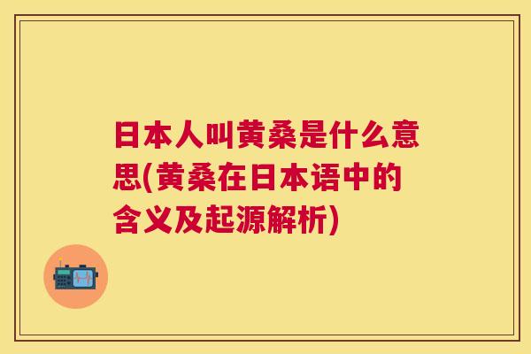 日本人叫黄桑是什么意思(黄桑在日本语中的含义及起源解析) 日本人叫黄桑是什么意思(黄桑在日本语中的含义及起源解析)