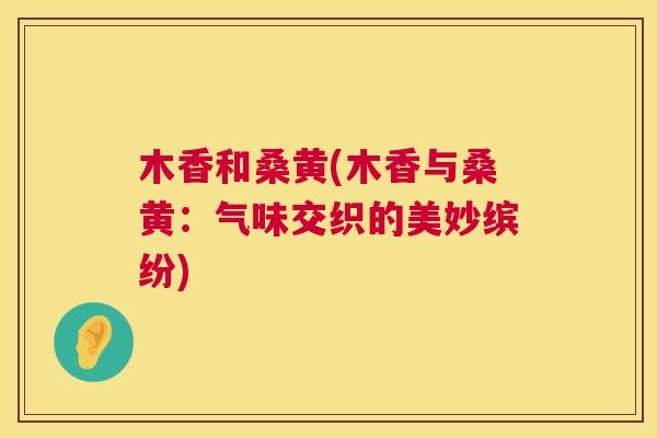 木香和桑黄(木香与桑黄:气味交织的美妙缤纷) 木香和桑黄(木香与桑黄:气味交织的美妙缤纷)