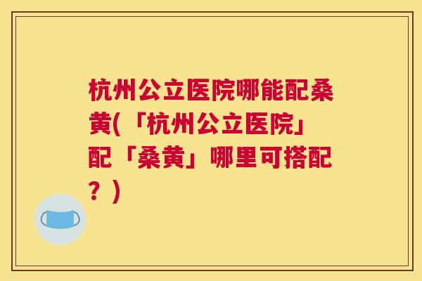 杭州公立医院哪能配桑黄(「杭州公立医院」配「桑黄」哪里可搭配?) 杭州公立医院哪能配桑黄(「杭州公立医院」配「桑黄」哪里可搭配?)