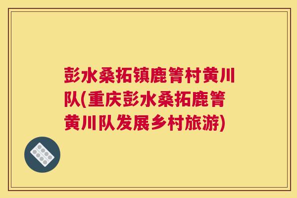 彭水桑拓镇鹿箐村黄川队(重庆彭水桑拓鹿箐黄川队发展乡村旅游) 彭水桑拓镇鹿箐村黄川队(重庆彭水桑拓鹿箐黄川队发展乡村旅游)