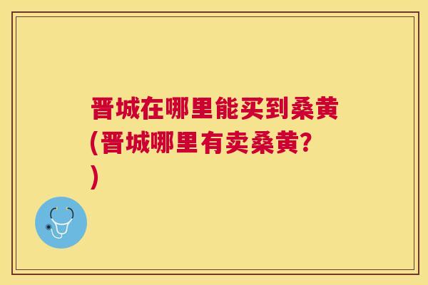 晋城在哪里能买到桑黄(晋城哪里有卖桑黄?) 晋城在哪里能买到桑黄(晋城哪里有卖桑黄?)