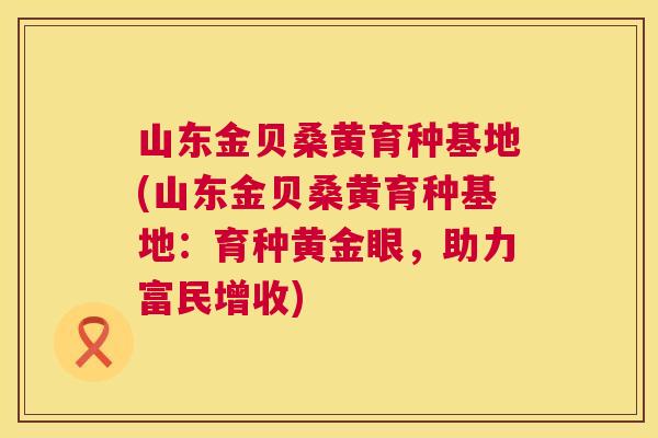 山东金贝桑黄育种基地(山东金贝桑黄育种基地：育种黄金眼，助力富民增收)