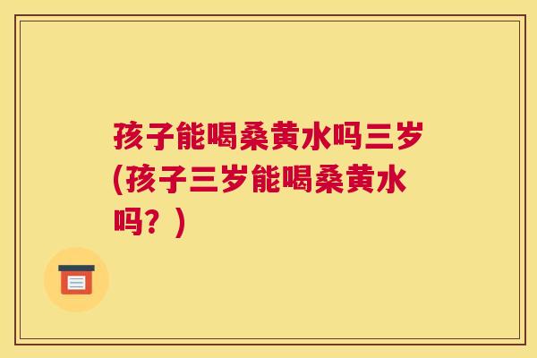 孩子能喝桑黄水吗三岁(孩子三岁能喝桑黄水吗?) 孩子能喝桑黄水吗三岁(孩子三岁能喝桑黄水吗?)