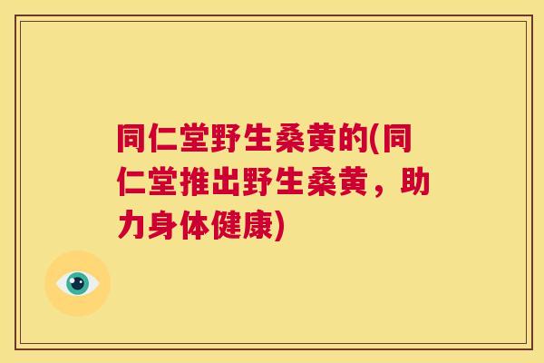 同仁堂野生桑黄的(同仁堂推出野生桑黄,助力身体健康) 同仁堂野生桑黄的(同仁堂推出野生桑黄,助力身体健康)