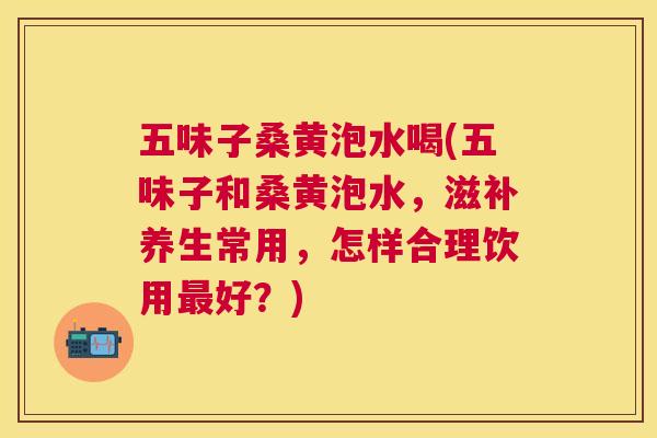 五味子桑黄泡水喝(五味子和桑黄泡水,滋补养生常用,怎样合理饮用好?) 五味子桑黄泡水喝(五味子和桑黄泡水,滋补养生常用,怎样合理饮用好?)