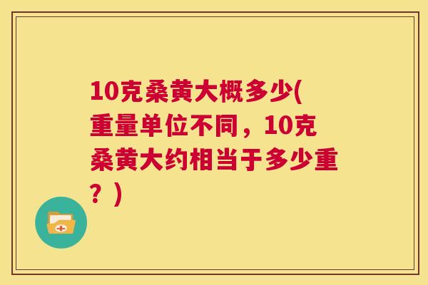 10克桑黄大概多少(重量单位不同,10克桑黄大约相当于多少重?) 10克桑黄大概多少(重量单位不同,10克桑黄大约相当于多少重?)