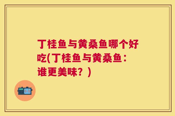 丁桂鱼与黄桑鱼哪个好吃(丁桂鱼与黄桑鱼:谁更美味?) 丁桂鱼与黄桑鱼哪个好吃(丁桂鱼与黄桑鱼:谁更美味?)