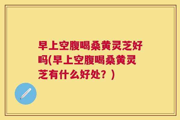 早上空腹喝桑黄灵芝好吗(早上空腹喝桑黄灵芝有什么好处？)