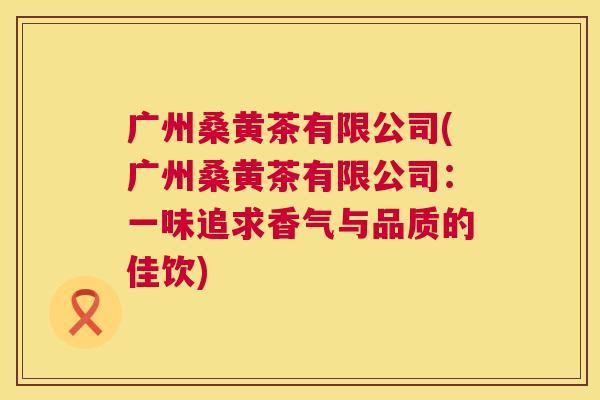 广州桑黄茶有限公司(广州桑黄茶有限公司:一味追求香气与品质的佳饮) 广州桑黄茶有限公司(广州桑黄茶有限公司:一味追求香气与品质的佳饮)