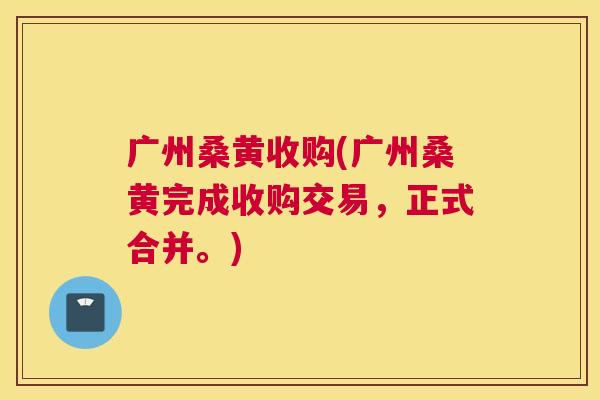 广州桑黄收购(广州桑黄完成收购交易,正式合并。) 广州桑黄收购(广州桑黄完成收购交易,正式合并。)
