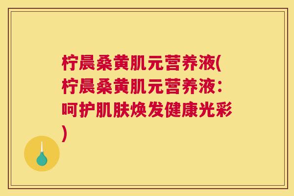 柠晨桑黄肌元营养液(柠晨桑黄肌元营养液:呵护焕发健康光彩) 柠晨桑黄肌元营养液(柠晨桑黄肌元营养液:呵护焕发健康光彩)