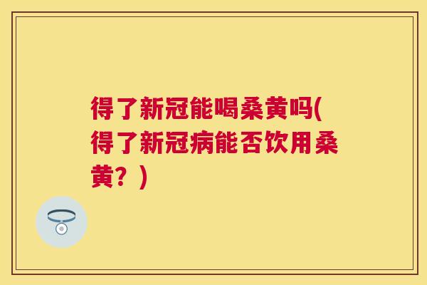 得了新冠能喝桑黄吗(得了新冠能否饮用桑黄?) 得了新冠能喝桑黄吗(得了新冠能否饮用桑黄?)