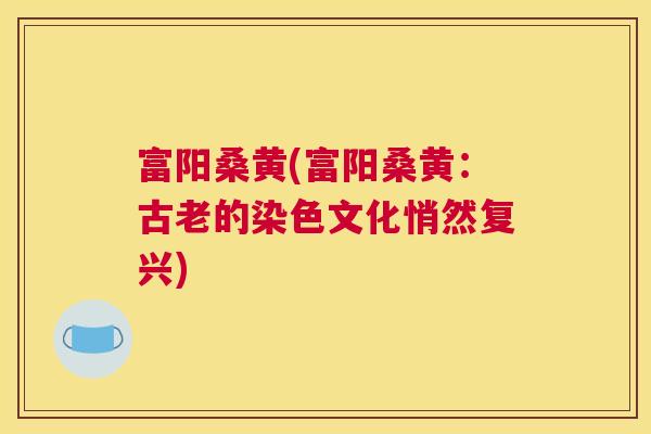 富阳桑黄(富阳桑黄:古老的染色文化悄然复兴) 富阳桑黄(富阳桑黄:古老的染色文化悄然复兴)