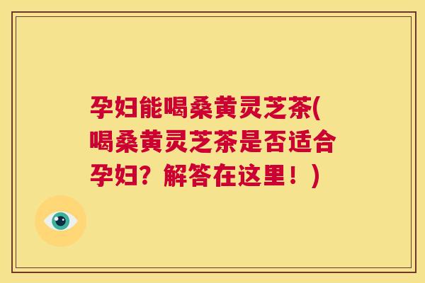孕妇能喝桑黄灵芝茶(喝桑黄灵芝茶是否适合孕妇?解答在这里!) 孕妇能喝桑黄灵芝茶(喝桑黄灵芝茶是否适合孕妇?解答在这里!)