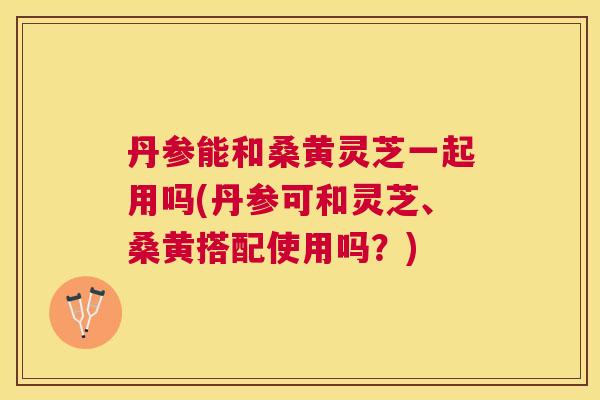 丹参能和桑黄灵芝一起用吗(丹参可和灵芝、桑黄搭配使用吗?) 丹参能和桑黄灵芝一起用吗(丹参可和灵芝、桑黄搭配使用吗?)