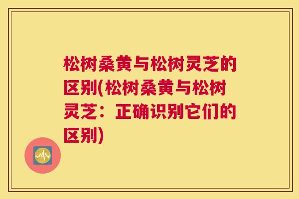 松树桑黄与松树灵芝的区别(松树桑黄与松树灵芝:正确识别它们的区别) 松树桑黄与松树灵芝的区别(松树桑黄与松树灵芝:正确识别它们的区别)