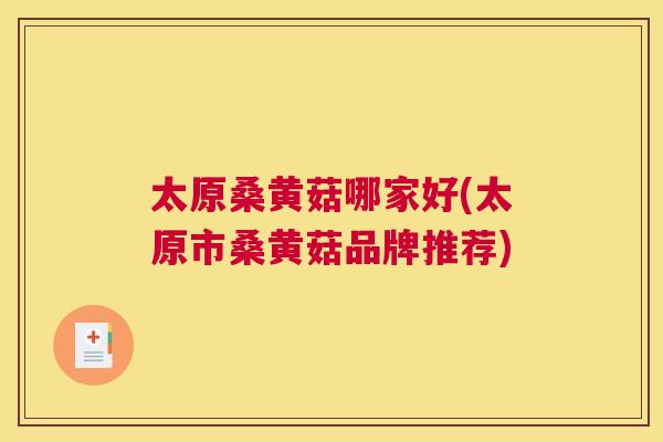 太原桑黄菇哪家好(太原市桑黄菇品牌推荐) 太原桑黄菇哪家好(太原市桑黄菇品牌推荐)