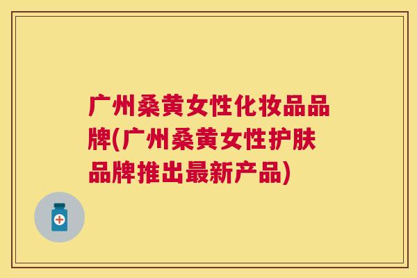 广州桑黄女性化妆品品牌(广州桑黄女性护肤品牌推出新产品) 广州桑黄女性化妆品品牌(广州桑黄女性护肤品牌推出新产品)