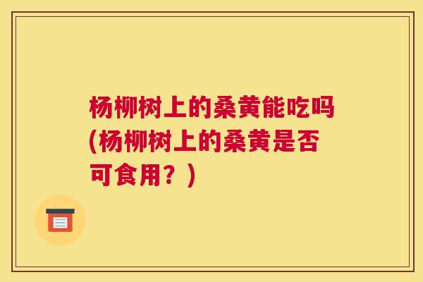 杨柳树上的桑黄能吃吗(杨柳树上的桑黄是否可食用?) 杨柳树上的桑黄能吃吗(杨柳树上的桑黄是否可食用?)