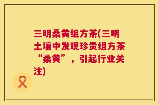 三明桑黄组方茶(三明土壤中发现珍贵组方茶“桑黄”,引起行业关注) 三明桑黄组方茶(三明土壤中发现珍贵组方茶“桑黄”,引起行业关注)