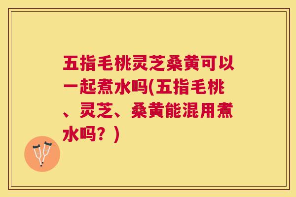 五指毛桃灵芝桑黄可以一起煮水吗(五指毛桃、灵芝、桑黄能混用煮水吗?) 五指毛桃灵芝桑黄可以一起煮水吗(五指毛桃、灵芝、桑黄能混用煮水吗?)