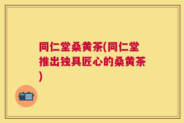 同仁堂桑黄茶(同仁堂推出独具匠心的桑黄茶) 同仁堂桑黄茶(同仁堂推出独具匠心的桑黄茶)